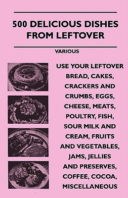 500 Delicious Dishes from Leftover - Use Your Leftover Bread, Cakes, Crackers and Crumbs, Eggs, Cheese, Meats, Poultry, Fish, Sour Milk and Cream, Fru by Various