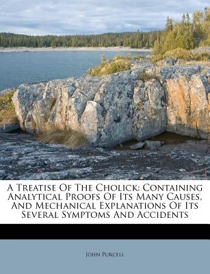 A Treatise of the Cholick: Containing Analytical Proofs of Its Many Causes, and Mechanical Explanations of Its Several Symptoms and Accidents by Purcell, John