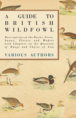 A Guide to British Wildfowl - Descriptions of the Ducks, Geese, Swans, Plovers and Waders with Chapters on the Question of Range and Choice of Gun by Various