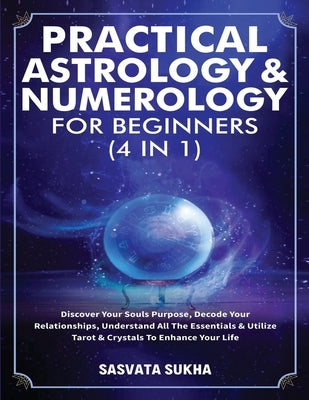 Practical Astrology & Numerology For Beginners (4 in 1): Discover Your Souls Purpose, Decode Your Relationships, Understand All The Essentials & Utili by Sasvata Sukha