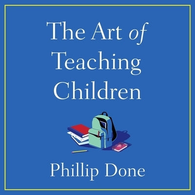 The Art of Teaching Children: All I Learned from a Lifetime in the Classroom by Done, Phillip