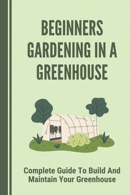 Beginners Gardening In A Greenhouse: Complete Guide To Build And Maintain Your Greenhouse: Complete Guide To Maintaining Your Greenhouse by Papadakis, Lesley