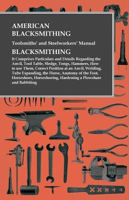 American Blacksmithing, Toolsmiths' and Steelworkers' Manual - It Comprises Particulars and Details Regarding: : the Anvil, Tool Table, Sledge, Tongs, by Anon