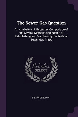 The Sewer-Gas Question: An Analysis and Illustrated Comparison of the Several Methods and Means of Establishing and Maintaining the Seals of S by McClellan, E. S.