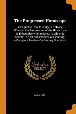 The Progressed Horoscope: A Sequel to How to Judge a Nativity, Wherein the Progression of the Horoscope Is Exhaustively Considered, to Which Is by Leo, Alan