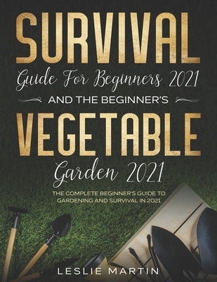 Survival Guide for Beginners 2021 And The Beginner's Vegetable Garden 2021: The Complete Beginner's Guide to Gardening and Survival in 2021 by Martin, Leslie