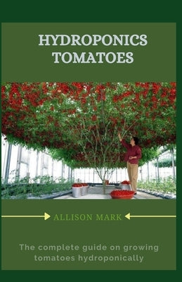 Hydroponics Tomatoes: The complete guide to grow tomatoes hydroponically by Mark, Allison