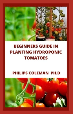 Beginners Guide in Planting Hydroponic Tomatoes by Coleman Ph. D., Philips