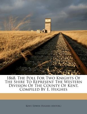 1868. the Poll for Two Knights of the Shire to Represent the Western Division of the County of Kent. Compiled by E. Hughes by Kent