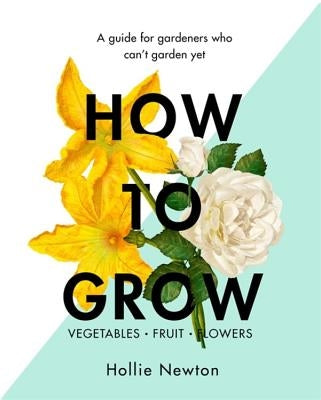 How to Grow: A Guide for Gardeners Who Can't Garden Yet by Newton, Hollie