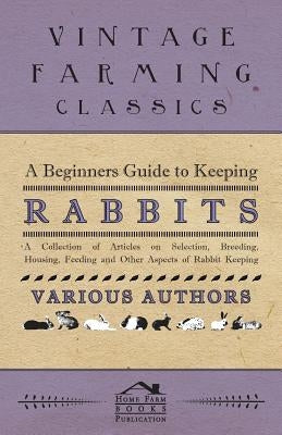 A Beginners Guide to Keeping Rabbits - A Collection of Articles on Selection, Breeding, Housing, Feeding and Other Aspects of Rabbit Keeping by Various