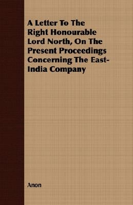 A Letter to the Right Honourable Lord North, on the Present Proceedings Concerning the East-India Company by Anon