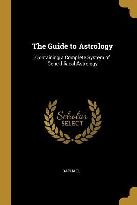 The Guide to Astrology: Containing a Complete System of Genethliacal Astrology by Raphael