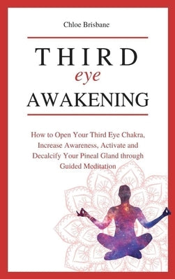 Third Eye Awakening: How to Open Your Third Eye Chakra, Increase Awareness, and Activate and Decalcify Your Pineal Gland through Guided Med by Brisbane, Chloe