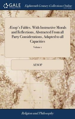 Æsop's Fables. with Instructive Morals and Reflections, Abstracted from All Party Considerations, Adapted to All Capacities: And Design'd to Promote R by Aesop