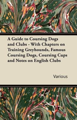 A Guide to Coursing Dogs and Clubs - With Chapters on Training Greyhounds, Famous Coursing Dogs, Coursing Cups and Notes on English Clubs by Various