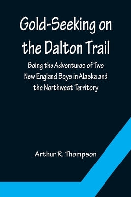 Gold-Seeking on the Dalton Trail; Being the Adventures of Two New England Boys in Alaska and the Northwest Territory by R. Thompson, Arthur