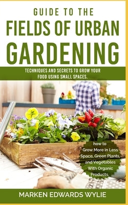 Guide to the Fields of Urban Gardening: Techniques and Secrets to Grow your Food Using Small Spaces: Raised Beds, Vertical Gardening, Edible Interiors by Wylie, Marken Edward