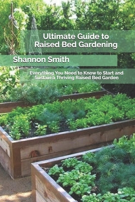 Ultimate Guide to Raised Bed Gardening: Everything You Need to Know to Start and Sustain a Thriving Raised Bed Garden by Smith, Shannon