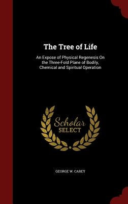 The Tree of Life: An Expose of Physical Regenesis on the Three-Fold Plane of Bodily, Chemical and Spiritual Operation by Carey, George W.