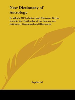 New Dictionary of Astrology: In Which All Technical and Abstruse Terms Used in the Textbooks of the Science are Intimately Explained and Illustrate by Sepharial