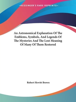 An Astronomical Explanation Of The Emblems, Symbols, And Legends Of The Mysteries And The Lost Meaning Of Many Of Them Restored by Brown, Robert Hewitt