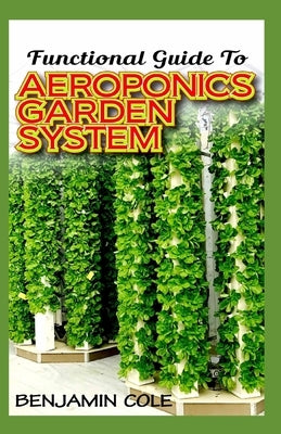 Functional Guide To Aeroponics Garden System: Comprehensible Guide To Setting up an effective Aeroponics Growing System for domestic use and commercia by Cole, Benjamin