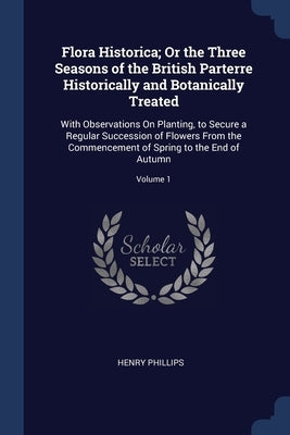 Flora Historica; Or the Three Seasons of the British Parterre Historically and Botanically Treated: With Observations On Planting, to Secure a Regular by Phillips, Henry