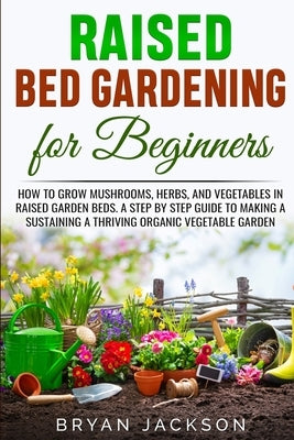 Raised Bed Gardening for Beginners: How to Grow Mushrooms, Herbs, and Vegetables in Raised Garden Beds. A Step by Step Guide to Making a Sustaining a by Jackson, Bryan