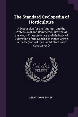 The Standard Cyclopedia of Horticulture: A Discussion for the Amateur, and the Professional and Commercial Grower, of the Kinds, Characteristics and M by Bailey, Liberty Hyde