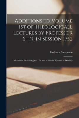 Additions to Volume 1st of Theologicall Lectures by Professor S--n, in Session 1752: Discourse Concerning the Use and Abuse of Systems of Divinity by Stevenson