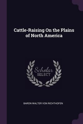 Cattle-Raising on the Plains of North America by Von Richthofen, Baron Walter