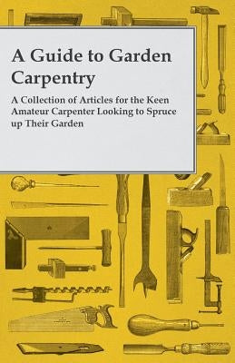 A Guide to Garden Carpentry - A Collection of Articles for the Keen Amateur Carpenter Looking to Spruce Up Their Garden by Anon