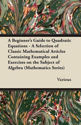 A Beginner's Guide to Quadratic Equations - A Selection of Classic Mathematical Articles Containing Examples and Exercises on the Subject of Algebra by Various