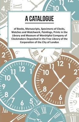 A Catalogue of Books, Manuscripts, Specimens of Clocks, Watches and Watchwork, Paintings, Prints in the Library and Museum of Worshipful Company of Cl by Anon