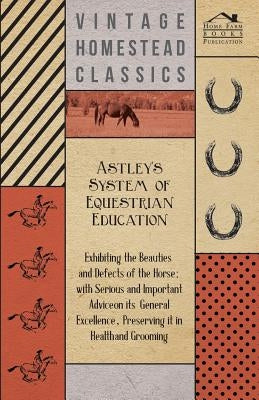 Astley's System of Equestrian Education - Exhibiting the Beauties and Defects of the Horse - With Serious and Important Advice on Its General Excellen by Anon