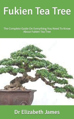 Fukien Tea Tree: The Complete Guide On Everything You Need To Know About Fukien Tea Tree by James, Elizabeth