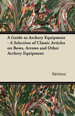 A Guide to Archery Equipment - A Selection of Classic Articles on Bows, Arrows and Other Archery Equipment by Various