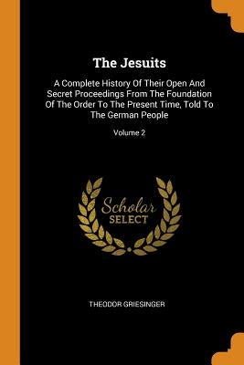 The Jesuits: A Complete History of Their Open and Secret Proceedings from the Foundation of the Order to the Present Time, Told to by Griesinger, Theodor