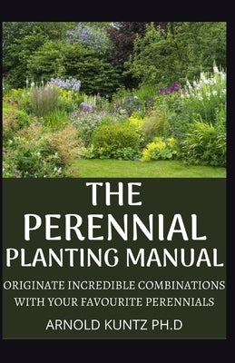 The Perennial Planting Manual: Originate Incredible Combinations with Your Favourite Perennials by Kuntz Ph. D., Arnold