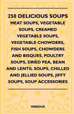 250 Delicious Soups - Meat Soups, Vegetable Soups, Creamed Vegetable Soups, Vegetable Chowders, Fish Soups, Chowders and Bisques, Poultry Soups, Dried by Various