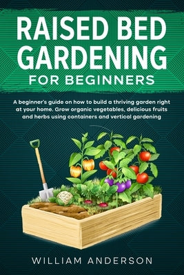 Raised Bed Gardening for Beginners: A Beginner's Guide on How to Build a Thriving Garden Right at Your Home. Grow Organic Vegetables, Delicious Fruits by Anderson, William