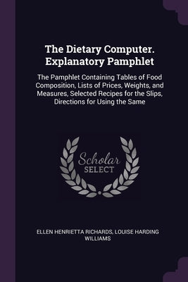 The Dietary Computer. Explanatory Pamphlet: The Pamphlet Containing Tables of Food Composition, Lists of Prices, Weights, and Measures, Selected Recip by Richards, Ellen Henrietta