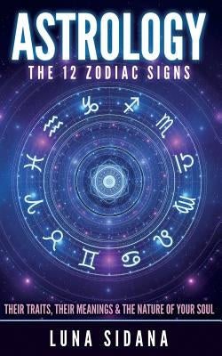 Astrology: The 12 Zodiac Signs: Their Traits, Their Meanings & the Nature of Your Soul by Sidana, Luna