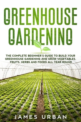 Greenhouse Gardening: The Complete Beginner's Guide to Build your Greenhouse Garden and Grow Vegetables, Fruits, Herbs and Foods All Year Ar by Urban, James