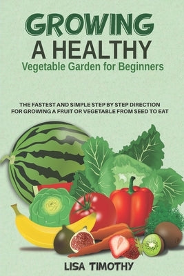 Growing a Healthy Vegetable Garden for Beginners: The Fastest and Simple Step by Step Direction for Growing a Fruit or Vegetable from Seed to Eat by Timothy, Lisa