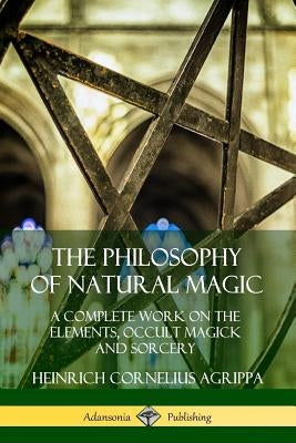 The Philosophy of Natural Magic: A Complete Work on the Elements, Occult Magick and Sorcery by Agrippa, Heinrich Cornelius