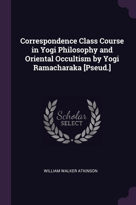 Correspondence Class Course in Yogi Philosophy and Oriental Occultism by Yogi Ramacharaka [Pseud.] by Atkinson, William Walker