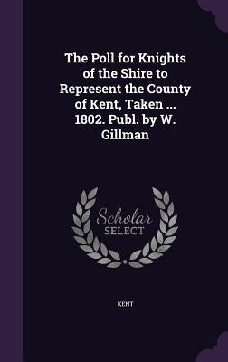 The Poll for Knights of the Shire to Represent the County of Kent, Taken ... 1802. Publ. by W. Gillman by Kent