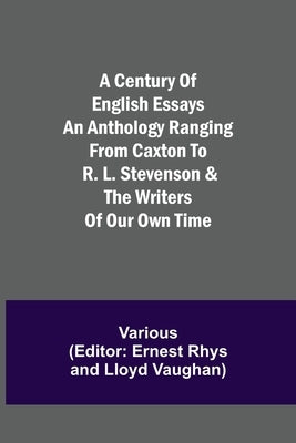 A Century of English Essays An Anthology Ranging from Caxton to R. L. Stevenson & the Writers of Our Own Time by Various